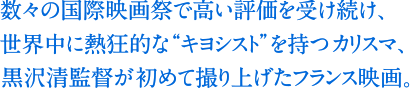 数々の国際映画祭で高い評価を受け続け、世界中に熱狂的な“キヨシスト”を持つカリスマ、黒沢清監督が初めて撮り上げたフランス映画。