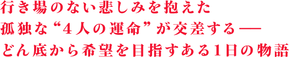 行き場のない悲しみを抱えた孤独な“４人の運命”が交差する――どん底から希望を目指すある１日の物語