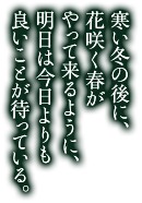 寒い冬の後に、花咲く春がやって来るように、明日は今日よりも良いことが待っている。