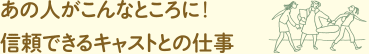 あの人がこんなところに！信頼できるキャストとの仕事