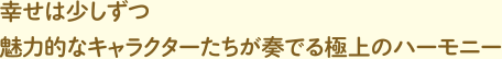 幸せは少しずつ 魅力的なキャラクターたちが奏でる極上のハーモニー