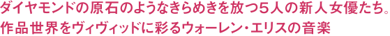 ダイヤモンドの原石のようなきらめきを放つ５人の新人女優たち。作品世界をヴィヴィッドに彩るウォーレン・エリスの音楽