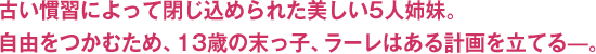 古い慣習によって閉じ込められた美しい5人姉妹。自由をつかむため、13歳の末っ子、ラーレはある計画を立てる—。