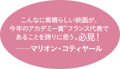 こんなに素晴らしい映画が、今年のアカデミー賞(R)フランス代表であることを誇りに思う。必見！──マリオン・コティヤール