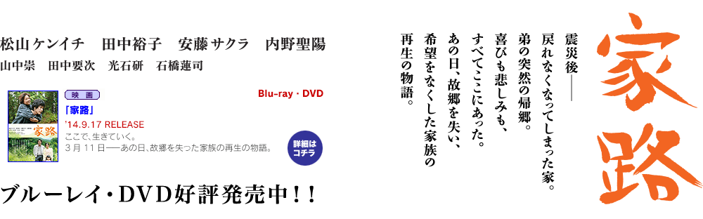 松山ケンイチ主演最新作「家路」公式サイト。喜びも苦しみも、笑顔も涙もすべてここにあった。3月11日―あの日、故郷を失った家族の再生の物語。内野聖陽、田中裕子、安藤サクラ出演。3/1（土）公開。