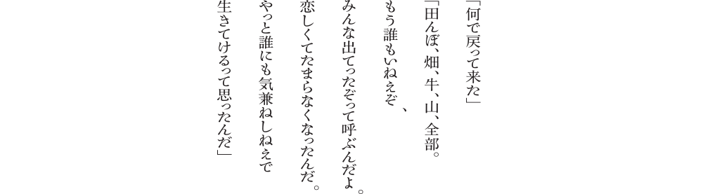 「何で戻って来た」「田んぼ、畑、牛、山、全部。もう誰もいねえぞ。みんな出てったぞって呼ぶんだよ。恋しくてたまらなくなったんだ。やっと誰にも気兼ねしねえで生きてけるって思ったんだ」