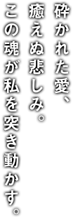 砕かれた愛、癒えぬ悲しみ。この魂が私を突き動かす。