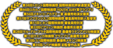 授賞タイトル：第38回トロント国際映画祭国際映画批評家連盟賞/第66回ロカルノ国際映画祭YOUTH JURYグランプリ/第56回メキシコ・アカデミー賞　最優秀助演女優賞/第57回サンフランシスコ国際映画祭審査員特別新人賞/第51回ヒホン国際映画祭審査員特別賞/第22回ピアリッツ映画祭最優秀女優賞/第28回マル・デル・プラタ国際映画祭最優秀ラテンアメリカ映画賞/第11回クエンカ映画祭グランプリ・最優秀女優賞/第2回バハ国際映画祭最優秀メキシコ映画賞/第35回ハバナ映画祭初監督作品賞