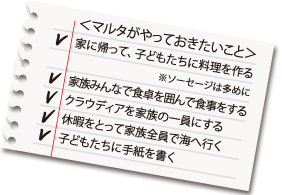 ＜マルタがやっておきたいこと＞ 家に帰って、子どもたちに料理を作る ※ソーセージは多めに 家族みんなで食卓を囲んで食事をする クラウディアを家族の一員にする 休暇をとって家族全員で海へ行く 子どもたちに手紙を書く