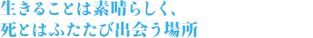 生きることは素晴らしく、死とはふたたび出会う場所