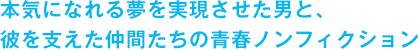 本気になれる夢を実現させた男と、彼を支えた仲間たちの青春ノンフィクション