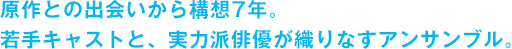 原作との出会いから構想7年。若手キャストと、実力派俳優が織りなすアンサンブル。