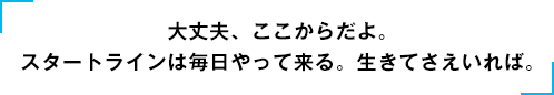 「大丈夫、ここからだよ。スタートラインは毎日やって来る。生きてさえいれば。」