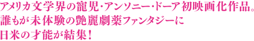 アメリカ文学界の寵児・アンソニー・ドーア初映画化作品。誰もが未体験の艶麗劇薬ファンタジーに日米の才能が結集！