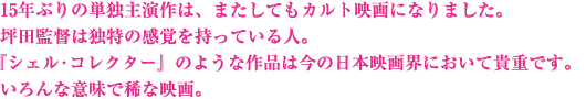 15年ぶりの単独主演作は、またしてもカルト映画になりました。坪田監督は独特の感覚を持っている人。『シェル･コレクター』のような作品は今の日本映画界において貴重です。いろんな意味で稀な映画。美しさと醜さのファンタジーをお楽しみください。