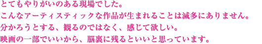 とてもやりがいのある現場でした。こんなアーティスティックな作品が生まれることは滅多にありません。分かろうとする、観るのではなく、感じて欲しい。映画の一部でいいから、脳裏に残るといいと思っています。