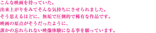 こんな映画を待っていた。出来上がりをみてそんな気持ちにさせられました。そう思えるほどに、無垢で圧倒的で稀有な作品です。映画の原点がそうだったように、誰かの忘れられない映像体験になる事を願っています。