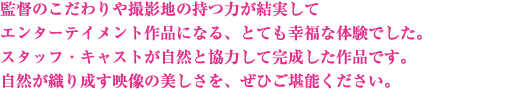 監督のこだわりや撮影地の持つ力が結実してエンターテイメント作品になる、とても幸福な体験でした。スタッフ・キャストが自然と協力して完成した作品です。自然が織り成す映像の美しさを、ぜひご堪能ください。