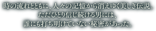 時の流れとともに、人々の記憶から消えゆく美しき伝説。ただひとり信じ続ける男には、誰にも打ち明けていない秘密があった。