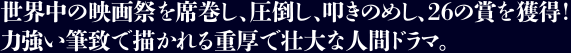  
世界中の映画祭を席巻し、圧倒し、叩きのめし、26の賞を獲得！力強い筆致で描かれる重厚で壮大な人間ドラマ。