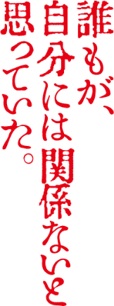 誰もが、自分には関係ないと思っていた。