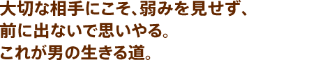 大切な相手にこそ、弱みを見せず、前に出ないで思いやる。これが男の生きる道。