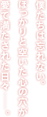 僕たちは忘れない。ぽっかりと空いた心の穴が愛で満たされた日々─。