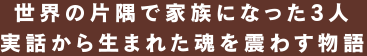 世界の片隅で家族になった3人 実話から生まれた魂を震わす物語