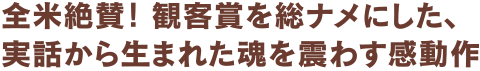 全米絶賛！ 観客賞を総ナメにした、実話から生まれた魂を震わす感動作