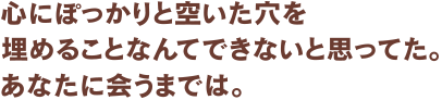 心にぽっかりと空いた穴を埋めることなんてできないと思ってた。あなたに会うまでは。