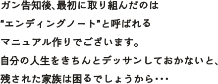 ガン告知後、最初に取り組んだのは“エンディングノート”と呼ばれるマニュアル作りでございます。自分の人生をきちんとデッサンしておかないと、残された家族は困るでしょうから・・・