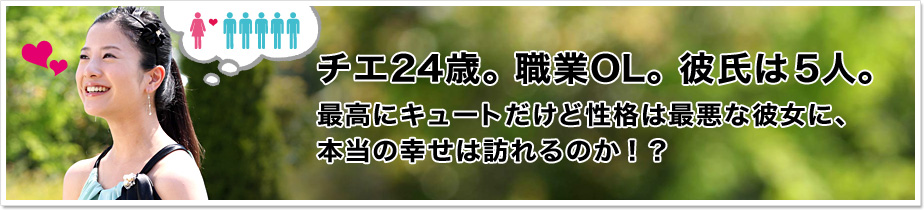 チエ24歳。職業OL。彼氏は5人。最高にキュートだけど性格は最悪な彼女に、本当の幸せは訪れるのか！？