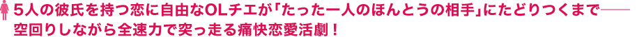 5人の彼氏を持つ恋に自由なOLチエが「たった一人のほんとうの相手」にたどりつくまで――空回りしながら全速力で突っ走る痛快恋愛活劇！