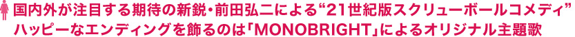 国内外が注目する期待の新鋭・前田弘二による“21世紀版スクリューボールコメディ”ハッピーなエンディングを飾るのは「MONOBRIGHT」によるオリジナル主題歌