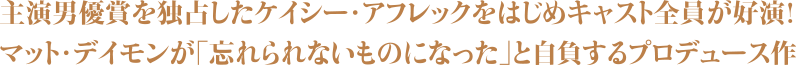 主演男優賞を独占したケイシー・アフレックをはじめキャスト全員が好演！マット・デイモンが「忘れられないものになった」と自負するプロデュース作