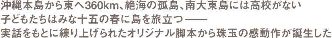 沖縄本島から東へ360km、絶海の孤島、南大東島には高校がない　子どもたちはみな十五の春に島を旅立つ―　実話をもとに練り上げられたオリジナル脚本から珠玉の感動作が誕生した