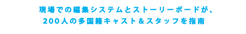 現場での編集システムとストーリーボードが、
200人の多国籍キャスト＆スタッフを指南
