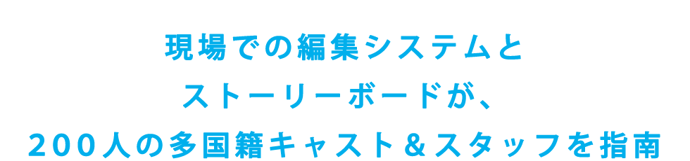 現場での編集システムとストーリーボードが、
200人の多国籍キャスト＆スタッフを指南

