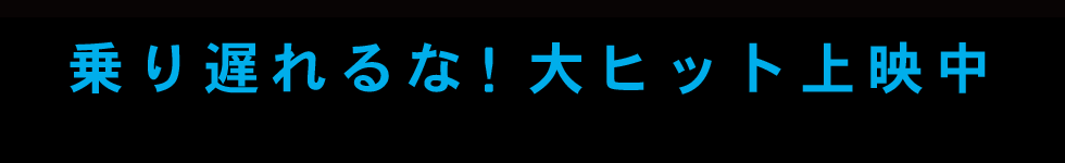 乗り遅れるな！大ヒット上映中