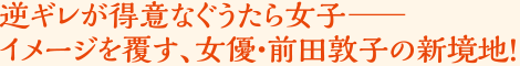 逆ギレが得意なぐうたら女子――イメージを覆す、女優・前田敦子の新境地！