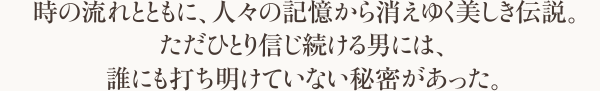 時の流れとともに、人々の記憶から消えゆく美しき伝説。ただひとり信じ続ける男には、誰にも打ち明けていない秘密があった。